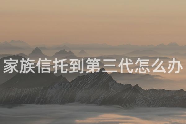 家族信托到第三代怎么办